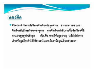 แนวคิด
 ชีวิตประจําวันเราไดมีการจัดเรียงขอมูลตางๆ มากมาย เชน การ
 จัดเรียงตัวอักษรในพจนานุกรม การจัดเรียงลําดับรายชื่อนักเรียนที่มี
                            ุ
 คะแนนสูงสุดไปต่ําสุด เปนตน หากมีขอมูลมากๆ แลวไมทําการ
 เรยงขอมูลกจะทาใหเสยเวลาในการคนหาขอมูลเปนอยางมาก
 เรียงขอมลก็จะทําใหเสียเวลาในการคนหาขอมลเปนอยางมาก
 