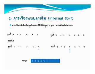 2. การเรียงแบบภายใน (Internal Sort)
     การเรียงลําดับขอมูลในอเรยที่มีขอมูล 2 ชุด จากนอยไปหามาก

ชุดที่ 1 = 1      3     4    7            ชุดที่ 2 = 2     5       6 8   9
รอบที่ 5

ชุดที่ 1 = 1       3    4    7            ชุดที่ 2 = 2      5      6 8   9



               Merge    1 2 3 4 5
 