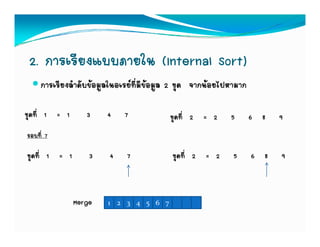 2. การเรียงแบบภายใน (Internal Sort)
     การเรียงลําดับขอมูลในอเรยที่มีขอมูล 2 ชุด จากนอยไปหามาก

ชุดที่ 1 = 1      3     4    7            ชุดที่ 2 = 2     5       6 8   9
รอบที่ 7

ชุดที่ 1 = 1       3    4    7            ชุดที่ 2 = 2      5      6 8   9



               Merge    1 2 3 4 5 6 7
 