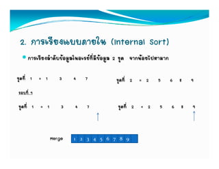 2. การเรียงแบบภายใน (Internal Sort)
     การเรียงลําดับขอมูลในอเรยที่มีขอมูล 2 ชุด จากนอยไปหามาก

ชุดที่ 1 = 1      3     4    7            ชุดที่ 2 = 2     5       6 8   9
รอบที่ 9

ชุดที่ 1 = 1       3    4    7            ชุดที่ 2 = 2      5      6 8   9



               Merge    1 2 3 4 5 6 7 8 9
 