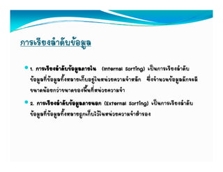การเรียงลําดับขอมูล
  1. การเรียงลําดับขอมูลภายใน (Internal Sorting) เปนการเรียงลําดับ
  ขอมูลที่ขอมูลทั้งหลายเก็บอยูในหนวยความจําหลัก ซึ่งจํานวนขอมูลมักจะมี
  ขนาดนอยกวาขนาดของพื้นที่หนวยความจํา
  2. การเรียงลําดับขอมูลภายนอก (External Sorting) เปนการเรียงลําดับ
  ขอมููลที่ขอมููลทั้งหลายถููกเก็บไวในหนวยความจําสํารอง
 