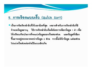 5. การเรียงแบบเร็ว (Quick Sort)
 เปนการจัดเรียงลําดับที่ใชเวลานอยที่สุด เหมาะสําหรับการเรียงลําดับที่มี
 จํานวนขอมููลมากๆ วิธการเรียงลําดับเริ่มตนโดยการเลือกขอมููล 1 คา เพื่อ
                  ๆ        ี
 ใชเปรียบเทียบในการที่จะแบงขอมูลออกเปนสองสวน และขอมูลที่เลือก
 ขึ้นมาจะอยููตรงกลางระหวางขอมููล 2 สวน จากนั้นใหนําขอมููล แตละสวน
 ไปแบงเปนสวนยอยในวิธีแบบเดียวกัน
 