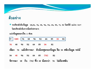 ตัวอยาง
  จงเรียงลําดับขอมูล 28,34, 76, 48, 96, 52, 64, 85, 17, 82 โดยวิธี Quick Sort
  โดยเรียงลําดับจากนอยไปหามาก
แบงขอมูลออกเปน 2 สวน
17 (28) 76 48 96 52 64 85 34 82
76 48 96 52 64 85 34 82
เลอก
เลือก 76 แลวพิจารณา ตัวนอยสดของขอมล คอ 34 สลับขอมล จะได
          แลวพจารณา ตวนอยสุดของขอมูล คือ สลบขอมูล จะได
34 48 96 52 64 85 (76) 82
พิิจารณา 48 กับ (76) ซึ่ง 48 นอยกวา 76 ไมตองสลับ
 