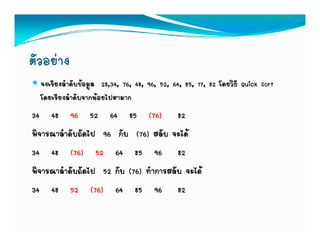 ตัวอยาง
  จงเรียงลําดับขอมูล 28,34, 76, 48, 96, 52, 64, 85, 17, 82 โดยวิธี Quick Sort
  โดยเรียงลําดับจากนอยไปหามาก
34 48 96 52 64 85 (76) 82
พิจารณาลําดับถัดไป 96 กับ (76) สลับ จะได
34 48 (76) 52 64 85 96 82
พจารณาลาดบถดไป
พิจารณาลําดับถัดไป 52 กับ (76) ทําการสลับ จะได
                      กบ       ทาการสลบ จะได
34 48 52 (76) 64 85 96 82
 