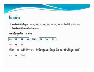ตัวอยาง
  จงเรียงลําดับขอมูล 28,34, 76, 48, 96, 52, 64, 85, 17, 82 โดยวิธี Quick Sort
  โดยเรียงลําดับจากนอยไปหามาก
แบงขอมูลเปน 2 สวน
34 48 52 64 (76) 85 96 82
85 96 82
เลอก
เลือก 85 แลวพิจารณา ตัวนอยสดของขอมล คอ 82 สลับขอมล จะได
            แลวพจารณา ตวนอยสุดของขอมูล คือ สลบขอมูล จะได
82 96 (85)
 