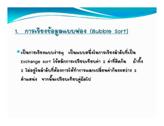 1. การเรียงขอมูลแบบฟอง (Bubble Sort)

 เปนการเรียงแบบงายๆ เปนแบบหนึ่งในการเรียงลําดับที่เปน
                        ๆ
 Exchange sort ใชหลักการเปรียบเทียบคา 2 คาที่ติดกัน ถาทั้ง
 2 ไมอยในลําดับที่ตองการใหทําการแลกเปลียนคากันระหวาง 2
    ไมอยู นลาดบทตองการใหทาการแลกเปลยนคากนระหวาง
                                           ่
 ตําแหนง จากนั้นเปรียบเทียบคูถัดไป
 