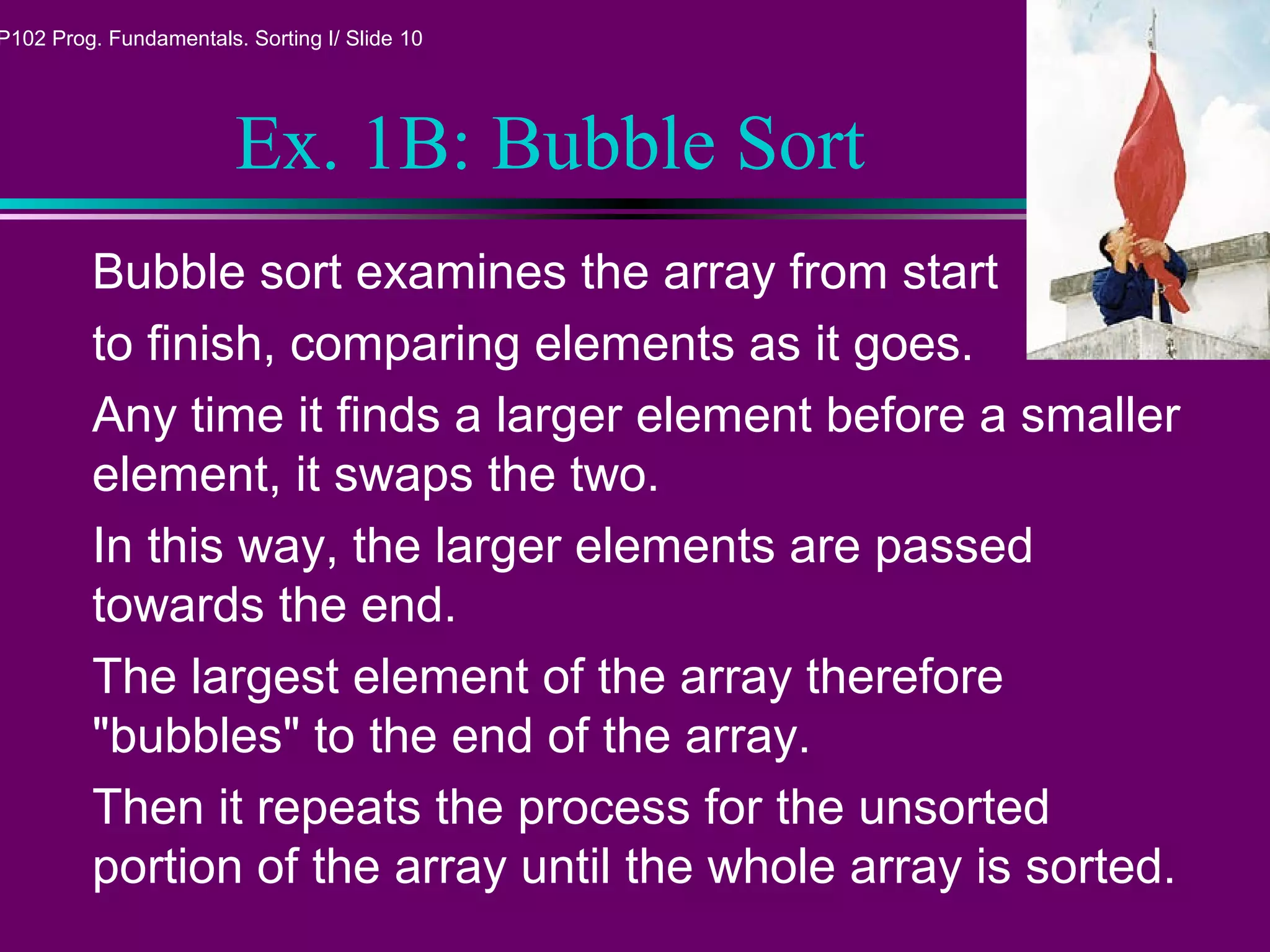 P102 Prog. Fundamentals. Sorting I/ Slide 10
Ex. 1B: Bubble Sort
Bubble sort examines the array from start
to finish, comparing elements as it goes.
Any time it finds a larger element before a smaller
element, it swaps the two.
In this way, the larger elements are passed
towards the end.
The largest element of the array therefore
"bubbles" to the end of the array.
Then it repeats the process for the unsorted
portion of the array until the whole array is sorted.
 