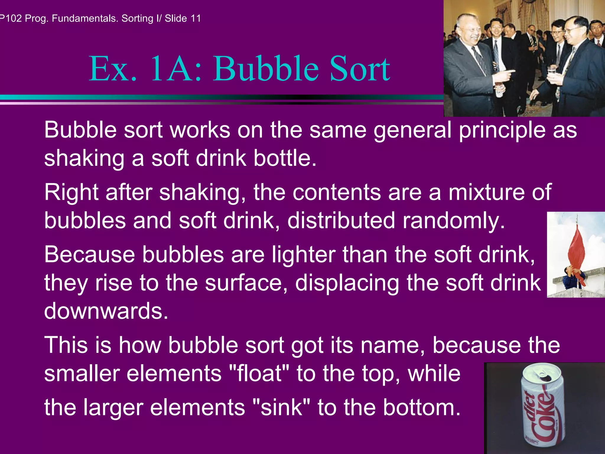 P102 Prog. Fundamentals. Sorting I/ Slide 11
Ex. 1A: Bubble Sort
Bubble sort works on the same general principle as
shaking a soft drink bottle.
Right after shaking, the contents are a mixture of
bubbles and soft drink, distributed randomly.
Because bubbles are lighter than the soft drink,
they rise to the surface, displacing the soft drink
downwards.
This is how bubble sort got its name, because the
smaller elements "float" to the top, while
the larger elements "sink" to the bottom.
 