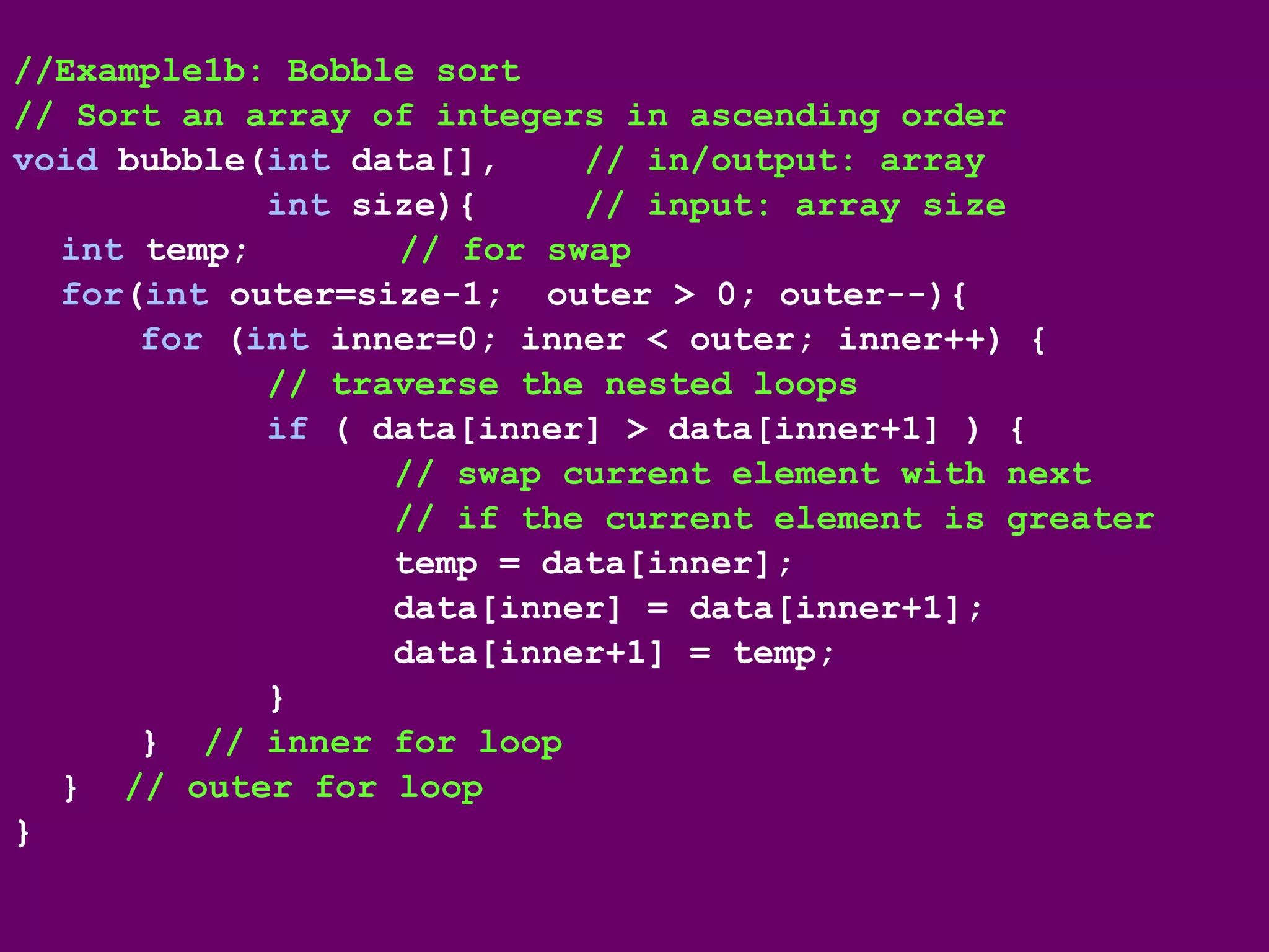 //Example1b: Bobble sort
// Sort an array of integers in ascending order
void bubble(int data[], // in/output: array
int size){ // input: array size
int temp; // for swap
for(int outer=size-1; outer > 0; outer--){
for (int inner=0; inner < outer; inner++) {
// traverse the nested loops
if ( data[inner] > data[inner+1] ) {
// swap current element with next
// if the current element is greater
temp = data[inner];
data[inner] = data[inner+1];
data[inner+1] = temp;
}
} // inner for loop
} // outer for loop
}
 
