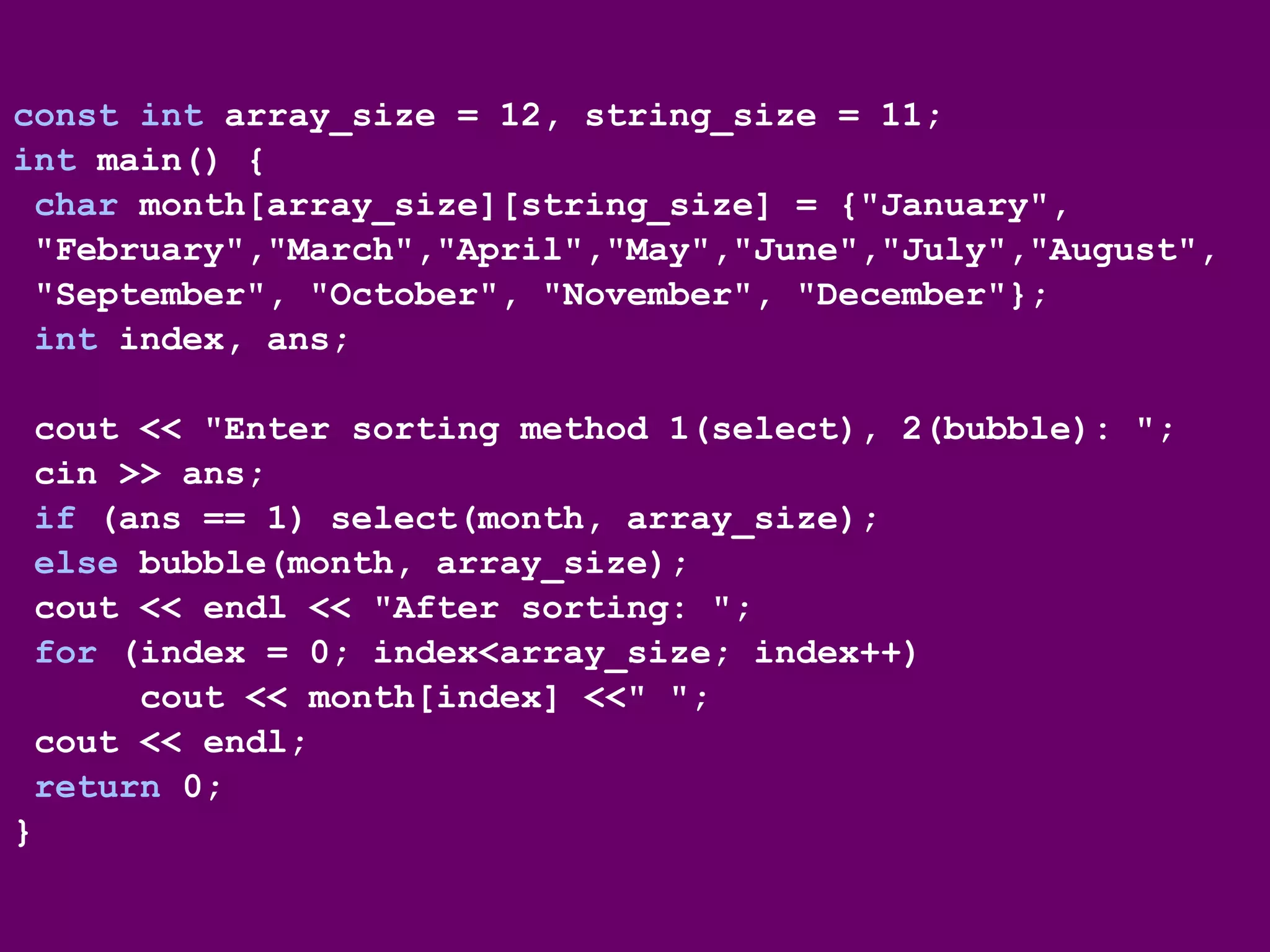 const int array_size = 12, string_size = 11;
int main() {
char month[array_size][string_size] = {"January",
"February","March","April","May","June","July","August",
"September", "October", "November", "December"};
int index, ans;
cout << "Enter sorting method 1(select), 2(bubble): ";
cin >> ans;
if (ans == 1) select(month, array_size);
else bubble(month, array_size);
cout << endl << "After sorting: ";
for (index = 0; index<array_size; index++)
cout << month[index] <<" ";
cout << endl;
return 0;
}
 