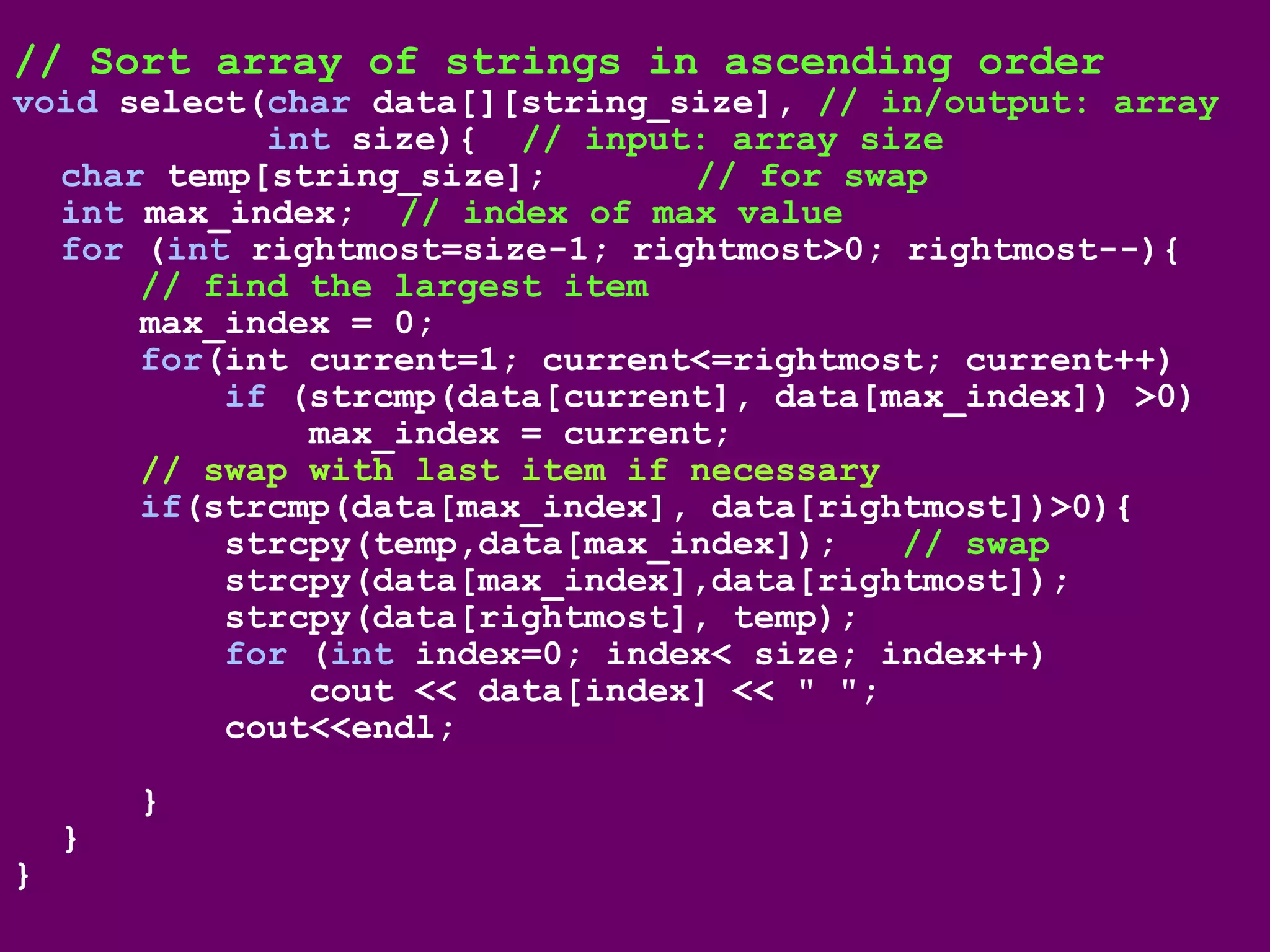 // Sort array of strings in ascending order
void select(char data[][string_size], // in/output: array
int size){ // input: array size
char temp[string_size]; // for swap
int max_index; // index of max value
for (int rightmost=size-1; rightmost>0; rightmost--){
// find the largest item
max_index = 0;
for(int current=1; current<=rightmost; current++)
if (strcmp(data[current], data[max_index]) >0)
max_index = current;
// swap with last item if necessary
if(strcmp(data[max_index], data[rightmost])>0){
strcpy(temp,data[max_index]); // swap
strcpy(data[max_index],data[rightmost]);
strcpy(data[rightmost], temp);
for (int index=0; index< size; index++)
cout << data[index] << " ";
cout<<endl;
}
}
}
 