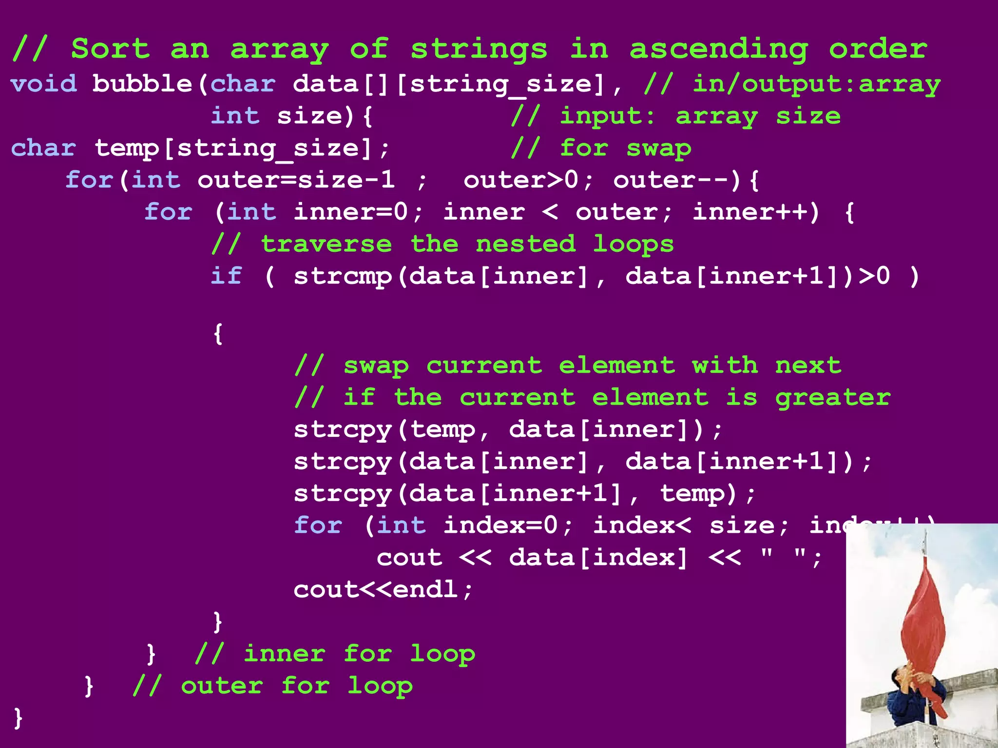 // Sort an array of strings in ascending order
void bubble(char data[][string_size], // in/output:array
int size){ // input: array size
char temp[string_size]; // for swap
for(int outer=size-1 ; outer>0; outer--){
for (int inner=0; inner < outer; inner++) {
// traverse the nested loops
if ( strcmp(data[inner], data[inner+1])>0 )
{
// swap current element with next
// if the current element is greater
strcpy(temp, data[inner]);
strcpy(data[inner], data[inner+1]);
strcpy(data[inner+1], temp);
for (int index=0; index< size; index++)
cout << data[index] << " ";
cout<<endl;
}
} // inner for loop
} // outer for loop
}
 