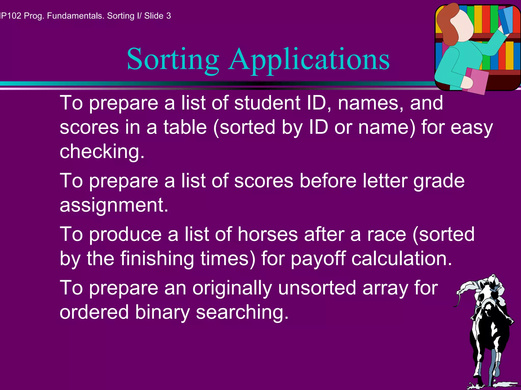 MP102 Prog. Fundamentals. Sorting I/ Slide 3
Sorting Applications
To prepare a list of student ID, names, and
scores in a table (sorted by ID or name) for easy
checking.
To prepare a list of scores before letter grade
assignment.
To produce a list of horses after a race (sorted
by the finishing times) for payoff calculation.
To prepare an originally unsorted array for
ordered binary searching.
 