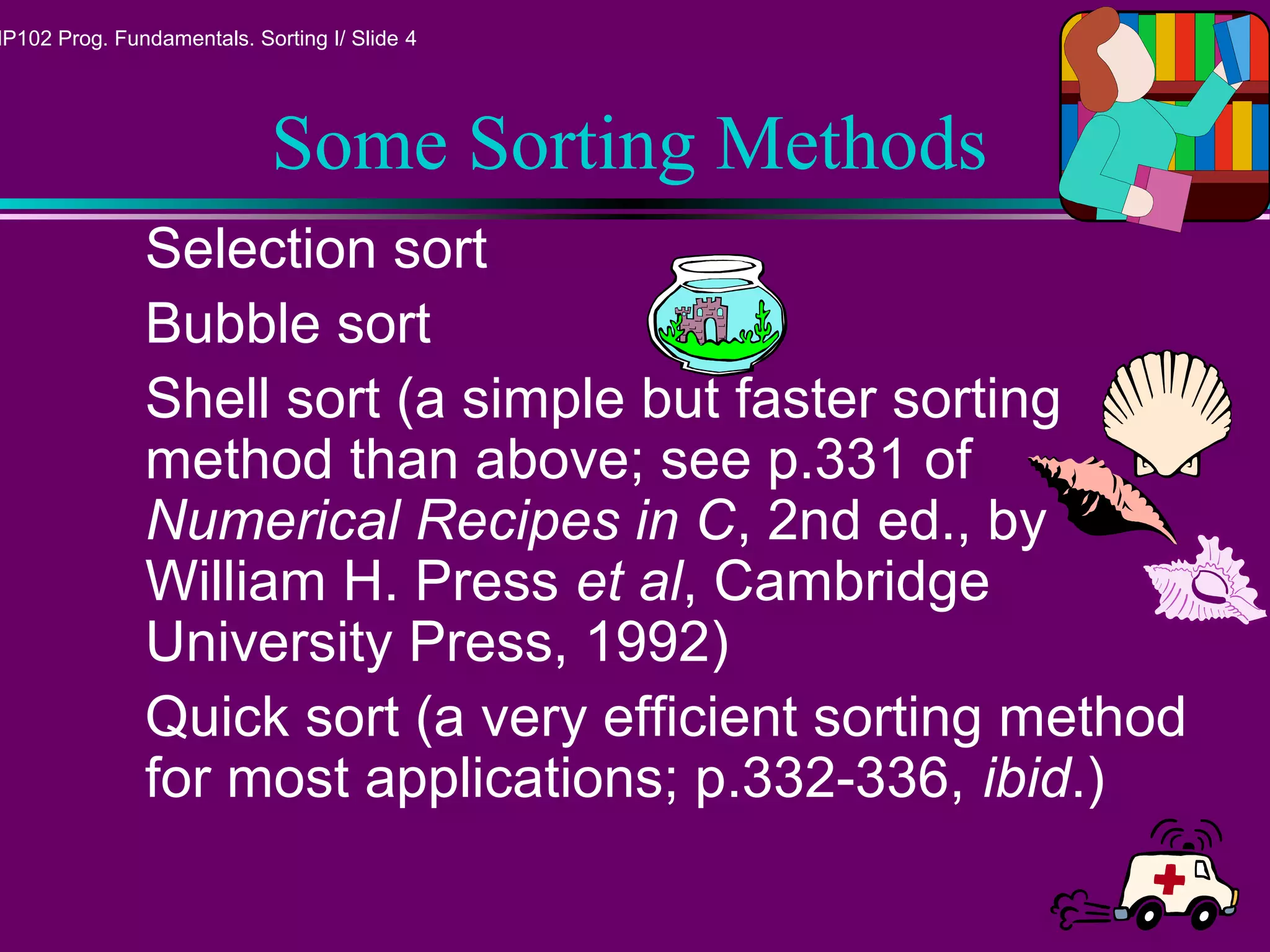MP102 Prog. Fundamentals. Sorting I/ Slide 4
Some Sorting Methods
Selection sort
Bubble sort
Shell sort (a simple but faster sorting
method than above; see p.331 of
Numerical Recipes in C, 2nd ed., by
William H. Press et al, Cambridge
University Press, 1992)
Quick sort (a very efficient sorting method
for most applications; p.332-336, ibid.)
 