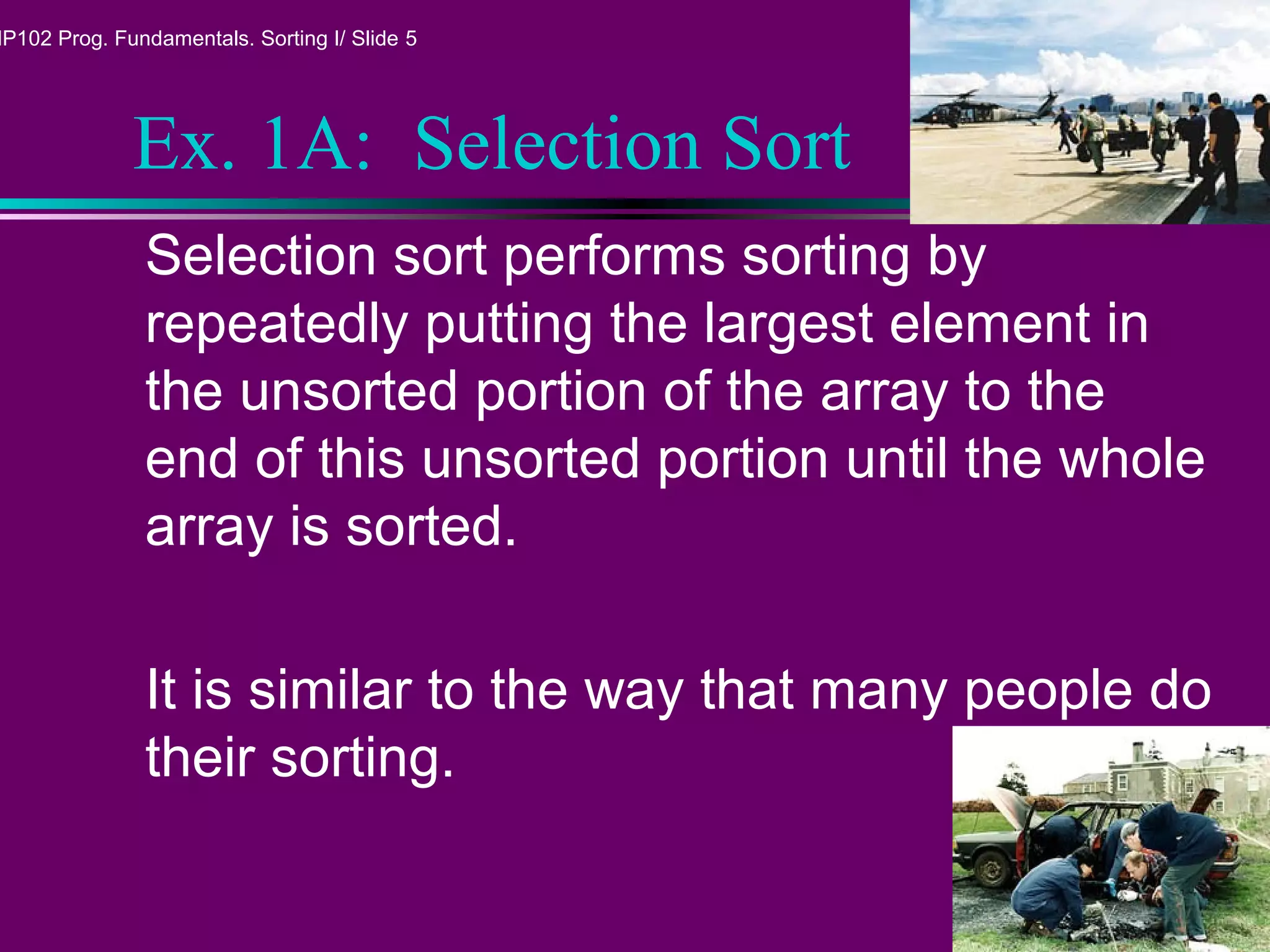 MP102 Prog. Fundamentals. Sorting I/ Slide 5
Ex. 1A: Selection Sort
Selection sort performs sorting by
repeatedly putting the largest element in
the unsorted portion of the array to the
end of this unsorted portion until the whole
array is sorted.
It is similar to the way that many people do
their sorting.
 