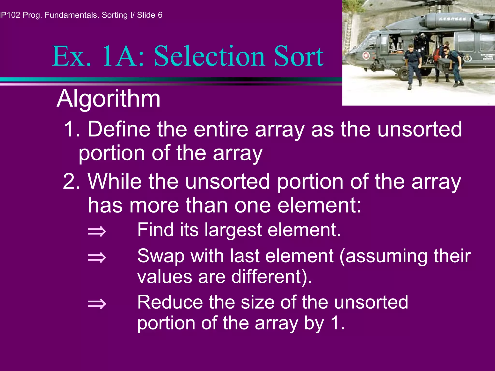 MP102 Prog. Fundamentals. Sorting I/ Slide 6
Ex. 1A: Selection Sort
Algorithm
1. Define the entire array as the unsorted
portion of the array
2. While the unsorted portion of the array
has more than one element:
⇒ Find its largest element.
⇒ Swap with last element (assuming their
values are different).
⇒ Reduce the size of the unsorted
portion of the array by 1.
 