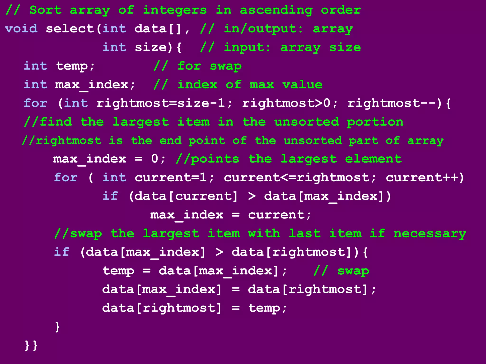 // Sort array of integers in ascending order
void select(int data[], // in/output: array
int size){ // input: array size
int temp; // for swap
int max_index; // index of max value
for (int rightmost=size-1; rightmost>0; rightmost--){
//find the largest item in the unsorted portion
//rightmost is the end point of the unsorted part of array
max_index = 0; //points the largest element
for ( int current=1; current<=rightmost; current++)
if (data[current] > data[max_index])
max_index = current;
//swap the largest item with last item if necessary
if (data[max_index] > data[rightmost]){
temp = data[max_index]; // swap
data[max_index] = data[rightmost];
data[rightmost] = temp;
}
}}
 