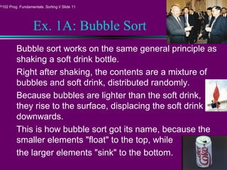 P102 Prog. Fundamentals. Sorting I/ Slide 11
Ex. 1A: Bubble Sort
Bubble sort works on the same general principle as
shaking a soft drink bottle.
Right after shaking, the contents are a mixture of
bubbles and soft drink, distributed randomly.
Because bubbles are lighter than the soft drink,
they rise to the surface, displacing the soft drink
downwards.
This is how bubble sort got its name, because the
smaller elements "float" to the top, while
the larger elements "sink" to the bottom.
 