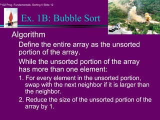P102 Prog. Fundamentals. Sorting I/ Slide 12
Ex. 1B: Bubble Sort
Algorithm
Define the entire array as the unsorted
portion of the array.
While the unsorted portion of the array
has more than one element:
1. For every element in the unsorted portion,
swap with the next neighbor if it is larger than
the neighbor.
2. Reduce the size of the unsorted portion of the
array by 1.
 