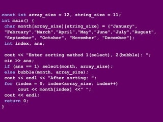 const int array_size = 12, string_size = 11;
int main() {
char month[array_size][string_size] = {"January",
"February","March","April","May","June","July","August",
"September", "October", "November", "December"};
int index, ans;
cout << "Enter sorting method 1(select), 2(bubble): ";
cin >> ans;
if (ans == 1) select(month, array_size);
else bubble(month, array_size);
cout << endl << "After sorting: ";
for (index = 0; index<array_size; index++)
cout << month[index] <<" ";
cout << endl;
return 0;
}
 