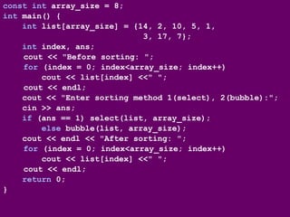 const int array_size = 8;
int main() {
int list[array_size] = {14, 2, 10, 5, 1,
3, 17, 7};
int index, ans;
cout << "Before sorting: ";
for (index = 0; index<array_size; index++)
cout << list[index] <<" ";
cout << endl;
cout << "Enter sorting method 1(select), 2(bubble):";
cin >> ans;
if (ans == 1) select(list, array_size);
else bubble(list, array_size);
cout << endl << "After sorting: ";
for (index = 0; index<array_size; index++)
cout << list[index] <<" ";
cout << endl;
return 0;
}
 