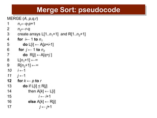 Merge Sort: pseudocode
MERGE (A, p,q,r)
1
n1←q-p+1
2
n2←r-q
3
create arrays L[1..n1+1] and R[1..n2+1]
4
for i← 1 to n1
5
do L[i] ← A[p+i-1]
6
for j ← 1 to n2
7
do R[j] ←A[q+j ]
8
L[n1+1] ←∞
9
R[n2+1] ←∞
10
i ←1
11
j ←1
12
for k ← p to r
13
do if L[i] < R[j]
14
then A[k] ← L[i]
15
i ← i+1
16
else A[k] ← R[j]
17
j ← j+1

 