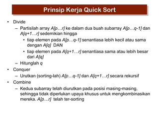 Prinsip Kerja Quick Sort
• Divide
– Partisilah array A[p…r] ke dalam dua buah subarray A[p…q-1] dan
A[q+1…r] sedemikian hingga
• tiap elemen pada A[p…q-1] senantiasa lebih kecil atau sama
dengan A[q] DAN
• tiap elemen pada A[q+1…r] senantiasa sama atau lebih besar
dari A[q]
– Hitunglah q
• Conquer
– Urutkan (sorting-lah) A[p…q-1] dan A[q+1…r] secara rekursif
• Combine
– Kedua subarray telah diurutkan pada posisi masing-masing,
sehingga tidak diperlukan upaya khusus untuk mengkombinasikan
mereka. A[p…r] telah ter-sorting

 