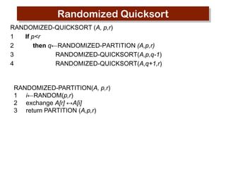 Randomized Quicksort
RANDOMIZED-QUICKSORT (A, p,r)
1
If p<r
2
then q←RANDOMIZED-PARTITION (A,p,r)
3
RANDOMIZED-QUICKSORT(A,p,q-1)
4
RANDOMIZED-QUICKSORT(A,q+1,r)

RANDOMIZED-PARTITION(A, p,r)
1 i←RANDOM(p,r)
2 exchange A[r] ↔A[i]
3 return PARTITION (A,p,r)

 
