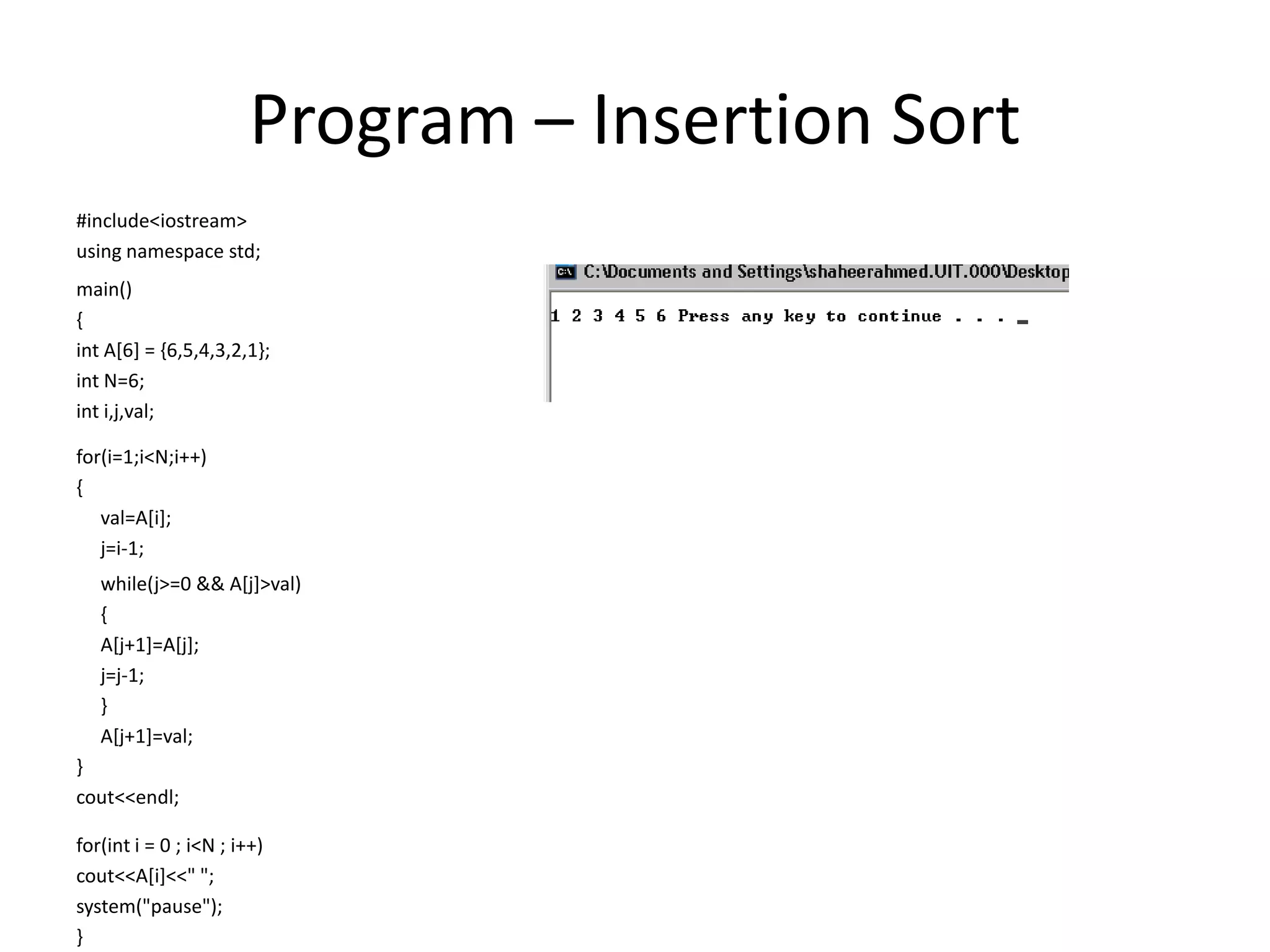 Program – Insertion Sort
#include<iostream>
using namespace std;
main()
{
int A[6] = {6,5,4,3,2,1};
int N=6;
int i,j,val;
for(i=1;i<N;i++)
{
val=A[i];
j=i-1;
while(j>=0 && A[j]>val)
{
A[j+1]=A[j];
j=j-1;
}
A[j+1]=val;
}
cout<<endl;
for(int i = 0 ; i<N ; i++)
cout<<A[i]<<" ";
system("pause");
}
 