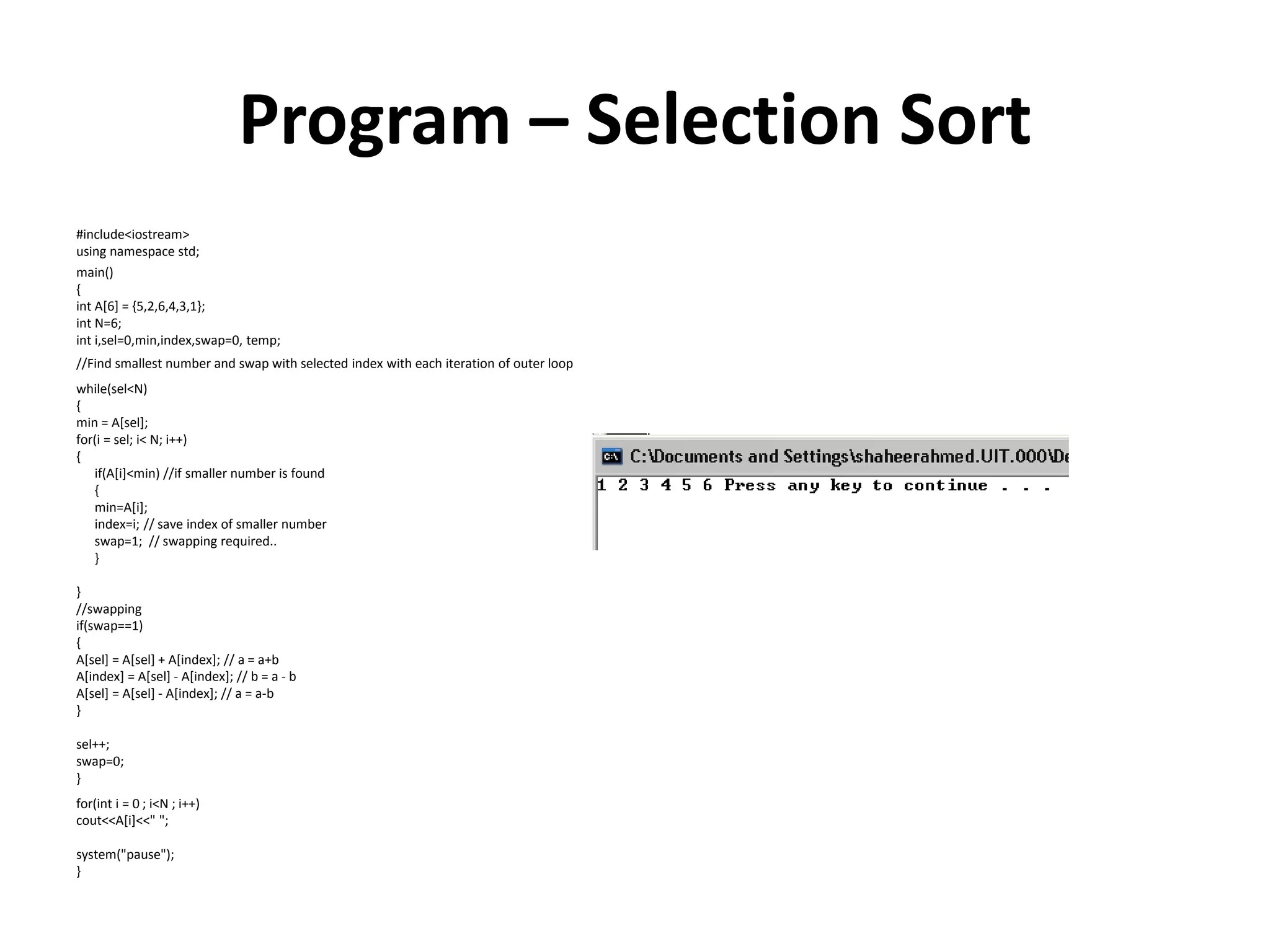 Program – Selection Sort
#include<iostream>
using namespace std;
main()
{
int A[6] = {5,2,6,4,3,1};
int N=6;
int i,sel=0,min,index,swap=0, temp;
//Find smallest number and swap with selected index with each iteration of outer loop
while(sel<N)
{
min = A[sel];
for(i = sel; i< N; i++)
{
if(A[i]<min) //if smaller number is found
{
min=A[i];
index=i; // save index of smaller number
swap=1; // swapping required..
}
}
//swapping
if(swap==1)
{
A[sel] = A[sel] + A[index]; // a = a+b
A[index] = A[sel] - A[index]; // b = a - b
A[sel] = A[sel] - A[index]; // a = a-b
}
sel++;
swap=0;
}
for(int i = 0 ; i<N ; i++)
cout<<A[i]<<" ";
system("pause");
}
 