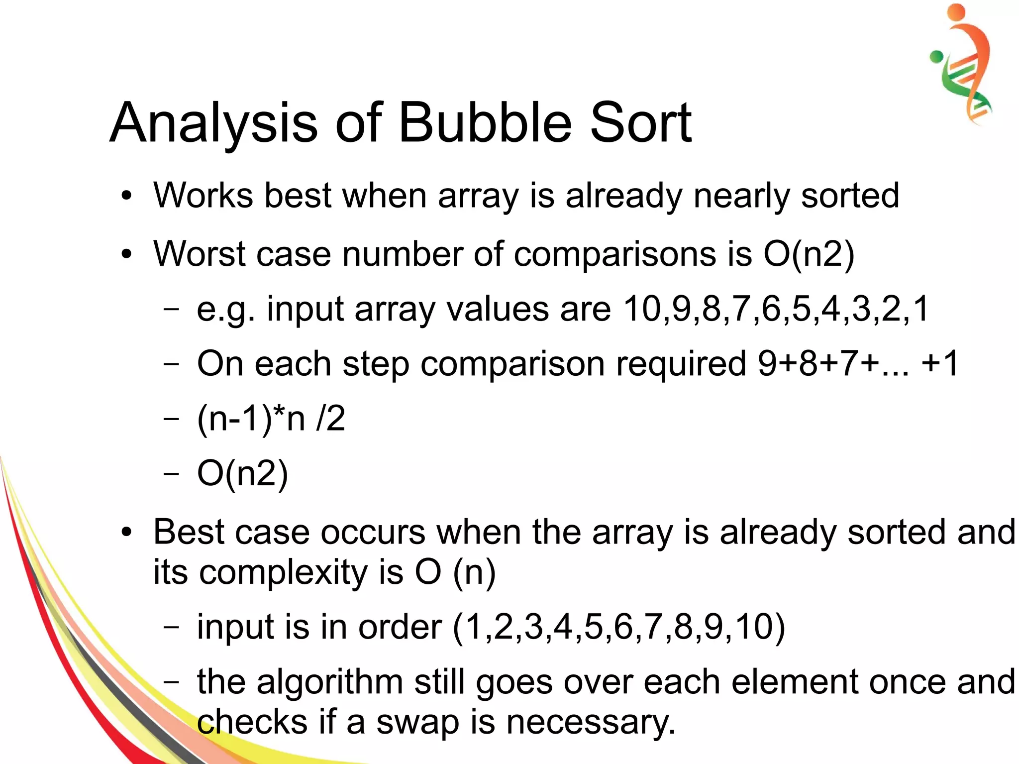 Analysis of Bubble Sort
● Works best when array is already nearly sorted
● Worst case number of comparisons is O(n2)
– e.g. input array values are 10,9,8,7,6,5,4,3,2,1
– On each step comparison required 9+8+7+... +1
– (n-1)*n /2
– O(n2)
● Best case occurs when the array is already sorted and
its complexity is O (n)
– input is in order (1,2,3,4,5,6,7,8,9,10)
– the algorithm still goes over each element once and
checks if a swap is necessary.
 