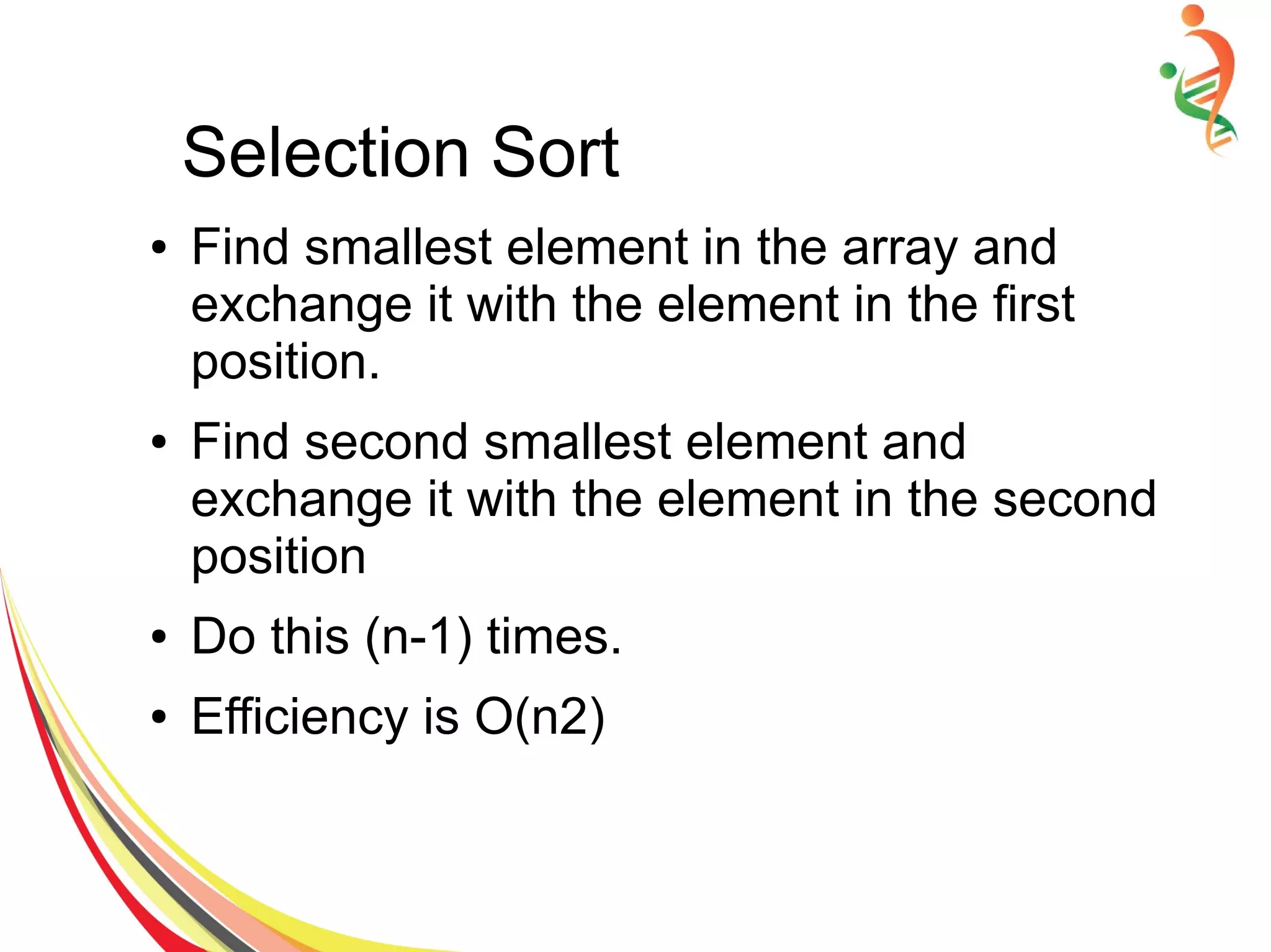 Selection Sort
● Find smallest element in the array and
exchange it with the element in the first
position.
● Find second smallest element and
exchange it with the element in the second
position
● Do this (n-1) times.
● Efficiency is O(n2)
 