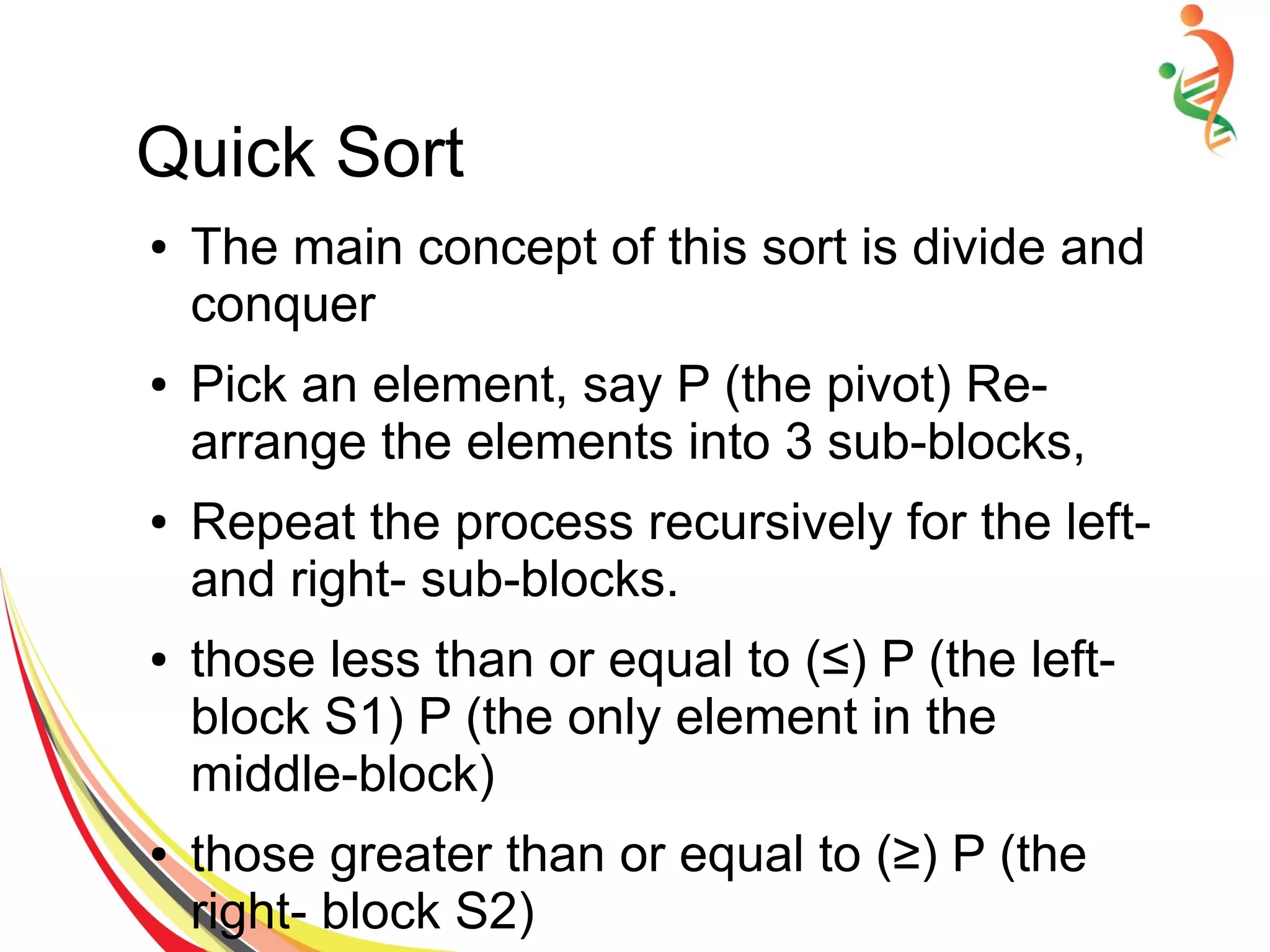 Quick Sort
● The main concept of this sort is divide and
conquer
● Pick an element, say P (the pivot) Re-
arrange the elements into 3 sub-blocks,
● Repeat the process recursively for the left-
and right- sub-blocks.
● those less than or equal to (≤) P (the left-
block S1) P (the only element in the
middle-block)
● those greater than or equal to (≥) P (the
right- block S2)
 
