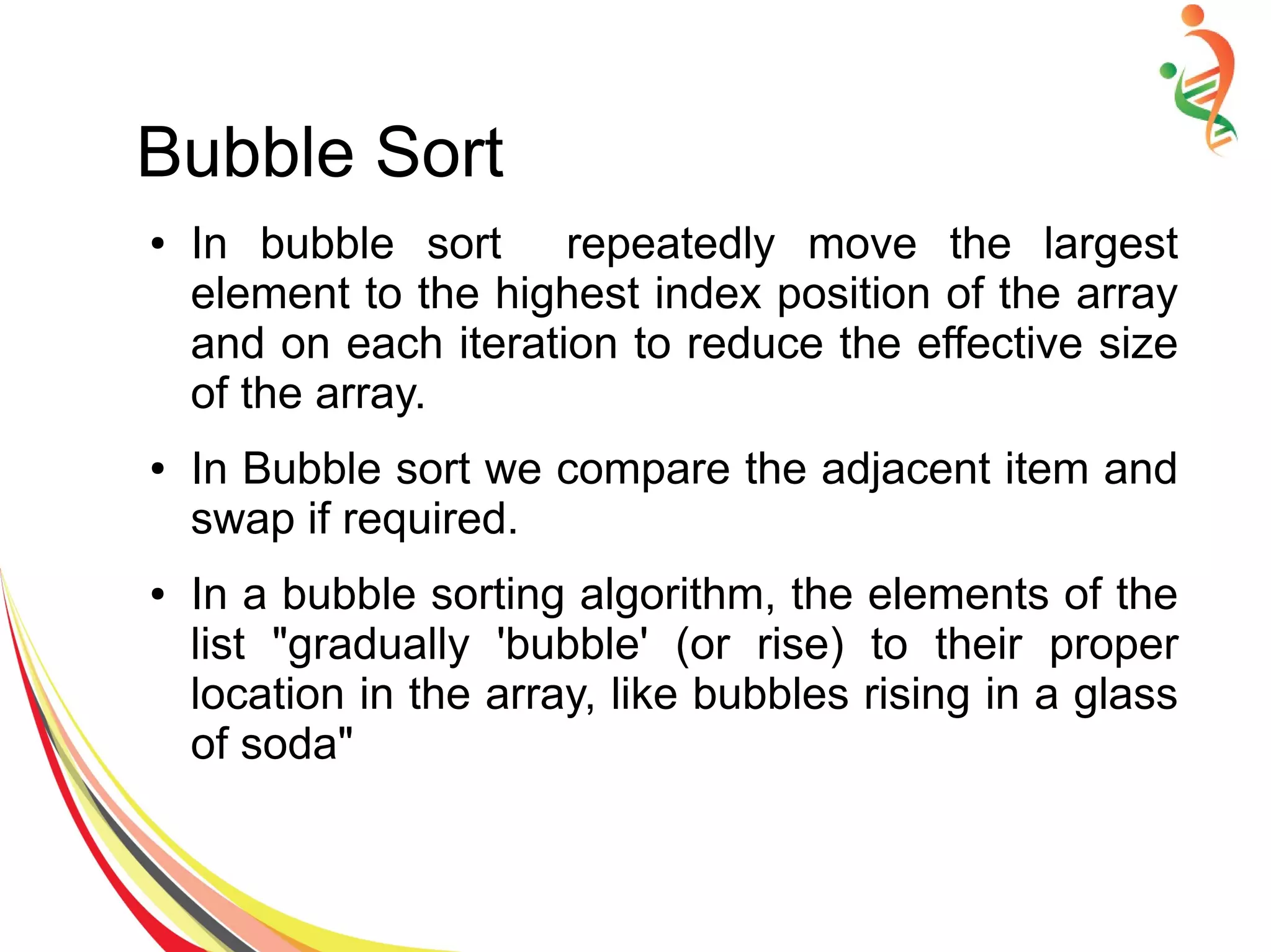 Bubble Sort
● In bubble sort repeatedly move the largest
element to the highest index position of the array
and on each iteration to reduce the effective size
of the array.
● In Bubble sort we compare the adjacent item and
swap if required.
● In a bubble sorting algorithm, the elements of the
list "gradually 'bubble' (or rise) to their proper
location in the array, like bubbles rising in a glass
of soda"
 