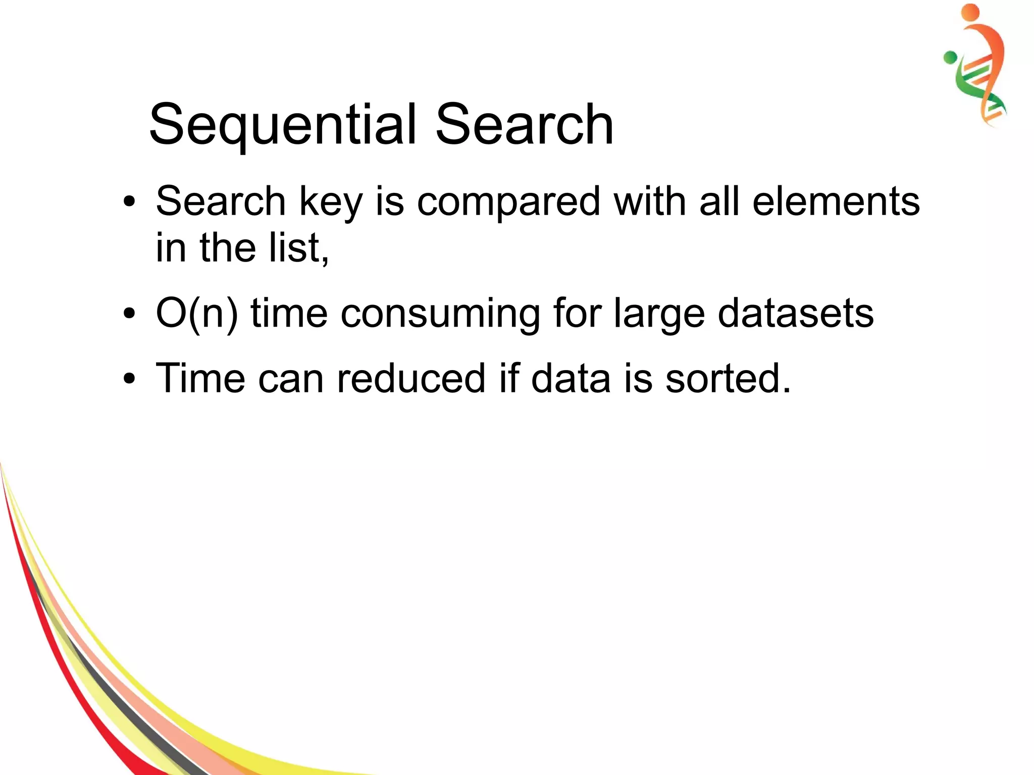 Sequential Search
● Search key is compared with all elements
in the list,
● O(n) time consuming for large datasets
● Time can reduced if data is sorted.
 