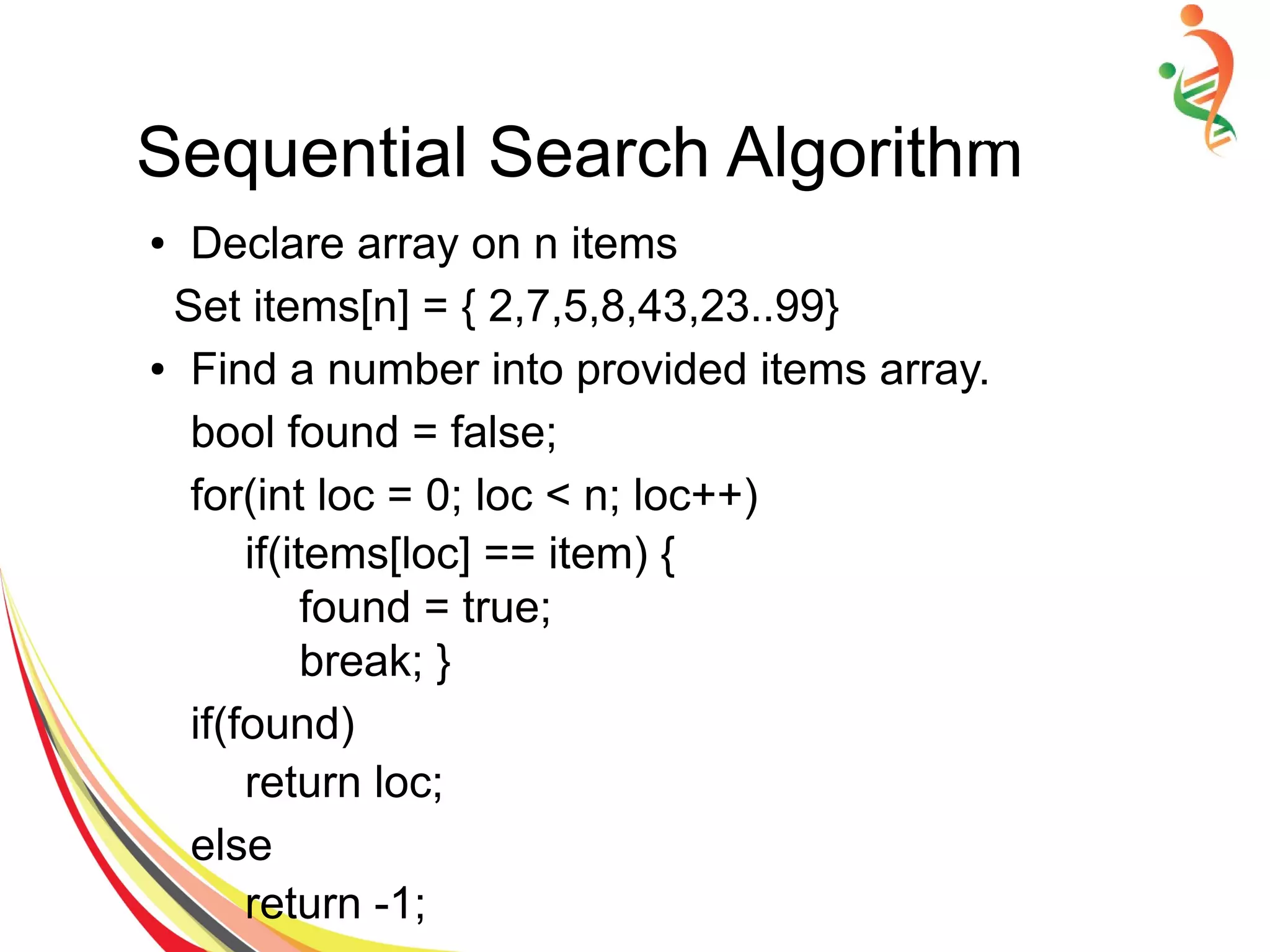 Sequential Search Algorithm
● Declare array on n items
Set items[n] = { 2,7,5,8,43,23..99}
● Find a number into provided items array.
bool found = false;
for(int loc = 0; loc < n; loc++)
if(items[loc] == item) {
found = true;
break; }
if(found)
return loc;
else
return -1;
 
