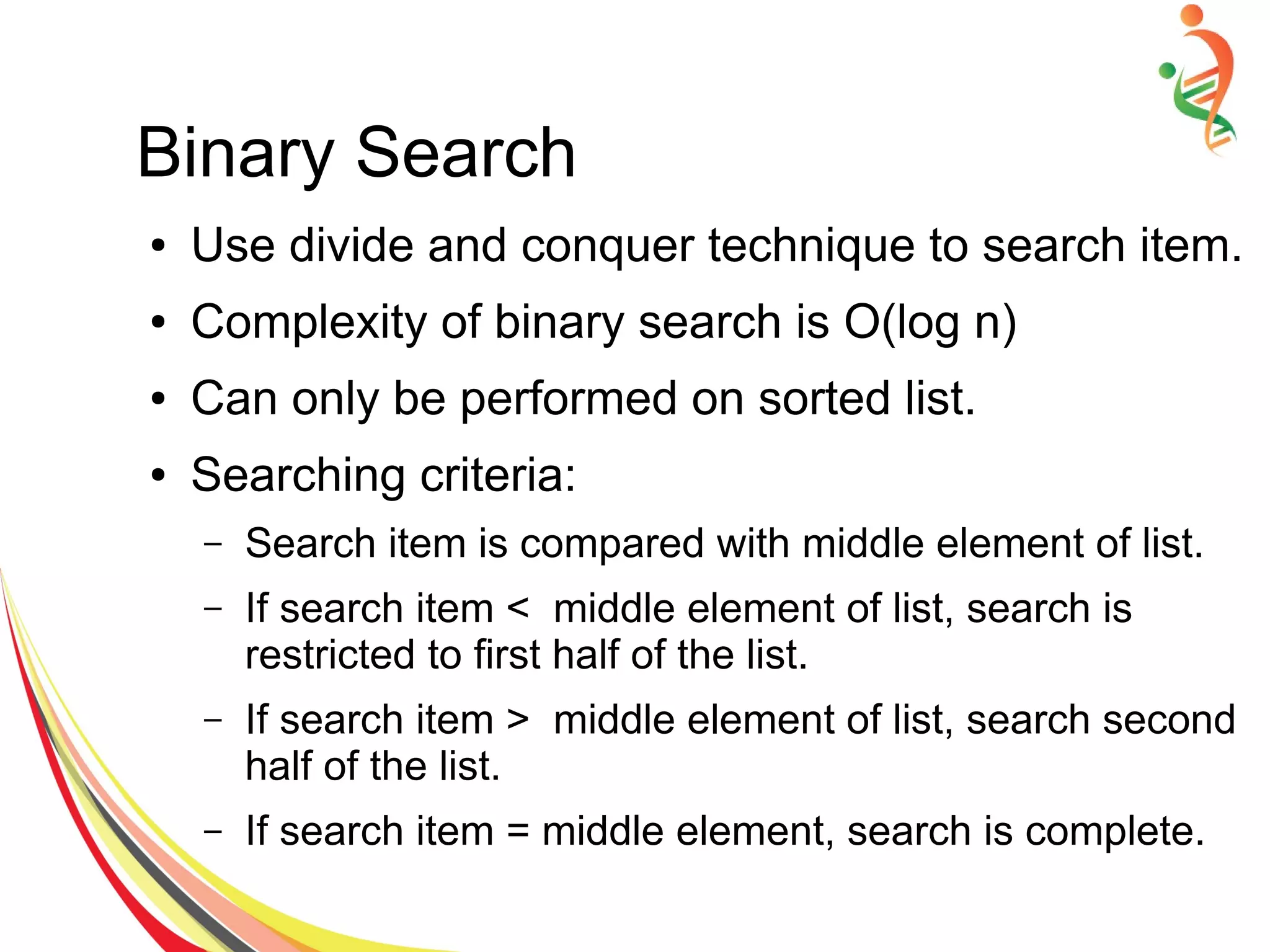 Binary Search
● Use divide and conquer technique to search item.
● Complexity of binary search is O(log n)
● Can only be performed on sorted list.
● Searching criteria:
– Search item is compared with middle element of list.
– If search item < middle element of list, search is
restricted to first half of the list.
– If search item > middle element of list, search second
half of the list.
– If search item = middle element, search is complete.
 