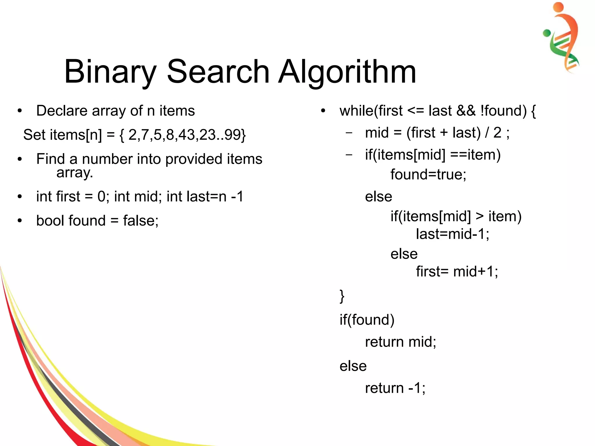 Binary Search Algorithm
● Declare array of n items
Set items[n] = { 2,7,5,8,43,23..99}
● Find a number into provided items
array.
● int first = 0; int mid; int last=n -1
● bool found = false;
● while(first <= last && !found) {
– mid = (first + last) / 2 ;
– if(items[mid] ==item)
found=true;
else
if(items[mid] > item)
last=mid-1;
else
first= mid+1;
}
if(found)
return mid;
else
return -1;
 
