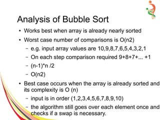 Analysis of Bubble Sort
● Works best when array is already nearly sorted
● Worst case number of comparisons is O(n2)
– e.g. input array values are 10,9,8,7,6,5,4,3,2,1
– On each step comparison required 9+8+7+... +1
– (n-1)*n /2
– O(n2)
● Best case occurs when the array is already sorted and
its complexity is O (n)
– input is in order (1,2,3,4,5,6,7,8,9,10)
– the algorithm still goes over each element once and
checks if a swap is necessary.
 