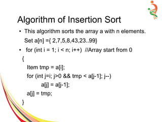 Algorithm of Insertion Sort
● This algorithm sorts the array a with n elements.
Set a[n] ={ 2,7,5,8,43,23..99}
● for (int i = 1; i < n; i++) //Array start from 0
{
Item tmp = a[i];
for (int j=i; j>0 && tmp < a[j-1]; j--)
a[j] = a[j-1];
a[j] = tmp;
}
 