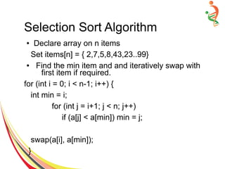 Selection Sort Algorithm
● Declare array on n items
Set items[n] = { 2,7,5,8,43,23..99}
● Find the min item and and iteratively swap with
first item if required.
for (int i = 0; i < n-1; i++) {
int min = i;
for (int j = i+1; j < n; j++)
if (a[j] < a[min]) min = j;
swap(a[i], a[min]);
}
 