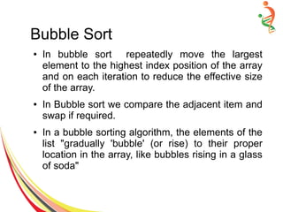 Bubble Sort
● In bubble sort repeatedly move the largest
element to the highest index position of the array
and on each iteration to reduce the effective size
of the array.
● In Bubble sort we compare the adjacent item and
swap if required.
● In a bubble sorting algorithm, the elements of the
list "gradually 'bubble' (or rise) to their proper
location in the array, like bubbles rising in a glass
of soda"
 