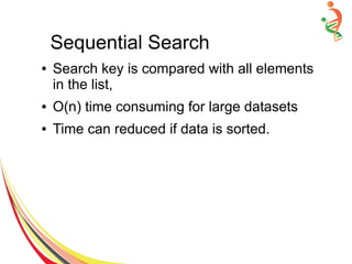 Sequential Search
● Search key is compared with all elements
in the list,
● O(n) time consuming for large datasets
● Time can reduced if data is sorted.
 