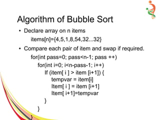 Algorithm of Bubble Sort
● Declare array on n items
items[n]={4,5,1,8,54,32...32}
● Compare each pair of item and swap if required.
for(int pass=0; pass<n-1; pass ++)
for(int i=0; i<n-pass-1; i++)
If (item[ i ] > item [i+1]) {
tempvar = item[i]
Item[ i ] = item [i+1]
Item[ i+1]=tempvar
}
}
}
 