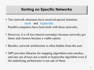 22
• Two network structures have received special attention:
mesh and hypercube
Parallel computers have been built with these networks.
• However, it is of less interest nowadays because networks got
faster and clusters became a viable option.
• Besides, network architecture is often hidden from the user.
• MPI provides libraries for mapping algorithms onto meshes,
and one can always use a mesh or hypercube algorithm even if
the underlying architecture is not one of them.
Sorting on Specific Networks
 