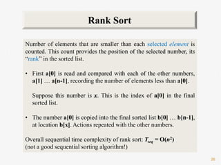 26
Number of elements that are smaller than each selected element is
counted. This count provides the position of the selected number, its
“rank” in the sorted list.
• First a[0] is read and compared with each of the other numbers,
a[1] … a[n-1], recording the number of elements less than a[0].
Suppose this number is x. This is the index of a[0] in the final
sorted list.
• The number a[0] is copied into the final sorted list b[0] … b[n-1],
at location b[x]. Actions repeated with the other numbers.
Overall sequential time complexity of rank sort: Tseq = O(n2)
(not a good sequential sorting algorithm!)
Rank Sort
 