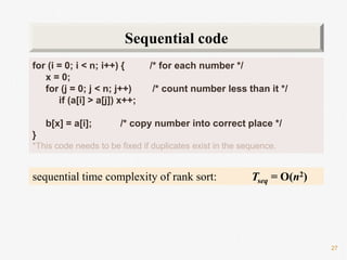 27
for (i = 0; i < n; i++) { /* for each number */
x = 0;
for (j = 0; j < n; j++) /* count number less than it */
if (a[i] > a[j]) x++;
b[x] = a[i]; /* copy number into correct place */
}
*This code needs to be fixed if duplicates exist in the sequence.
Sequential code
sequential time complexity of rank sort: Tseq = O(n2)
 