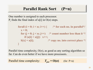 28
One number is assigned to each processor.
Pi finds the final index of a[i] in O(n) steps.
forall (i = 0; i < n; i++) { /* for each no. in parallel*/
x = 0;
for (j = 0; j < n; j++) /* count number less than it */
if (a[i] > a[j]) x++;
b[x] = a[i]; /* copy no. into correct place */
}
Parallel time complexity, O(n), as good as any sorting algorithm so
far. Can do even better if we have more processors.
Parallel Rank Sort (P=n)
Parallel time complexity: Tpar = O(n) (for P=n)
 