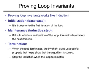 15
Proving Loop Invariants
• Proving loop invariants works like induction
• Initialization (base case):
– It is true prior to the first iteration of the loop
• Maintenance (inductive step):
– If it is true before an iteration of the loop, it remains true before
the next iteration
• Termination:
– When the loop terminates, the invariant gives us a useful
property that helps show that the algorithm is correct
– Stop the induction when the loop terminates
 