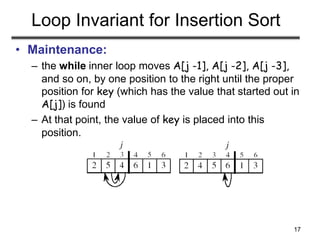 17
Loop Invariant for Insertion Sort
• Maintenance:
– the while inner loop moves A[j -1], A[j -2], A[j -3],
and so on, by one position to the right until the proper
position for key (which has the value that started out in
A[j]) is found
– At that point, the value of key is placed into this
position.
 
